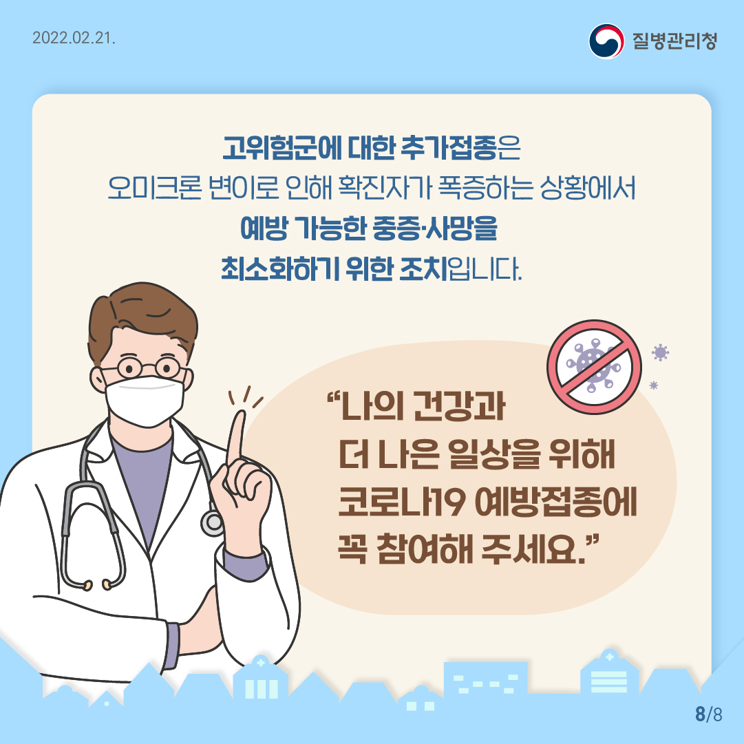 고위험군에 대한 추가접종은 오미크론 변이로 인해 확진자가 폭증하는 상황에서 예방 가능한 중증,사망을 최소화하기 위한 조치입니다. 나의 건강과 더 나은 일상을 위해 코로나19 예방접종에 꼭 참여해 주세요.